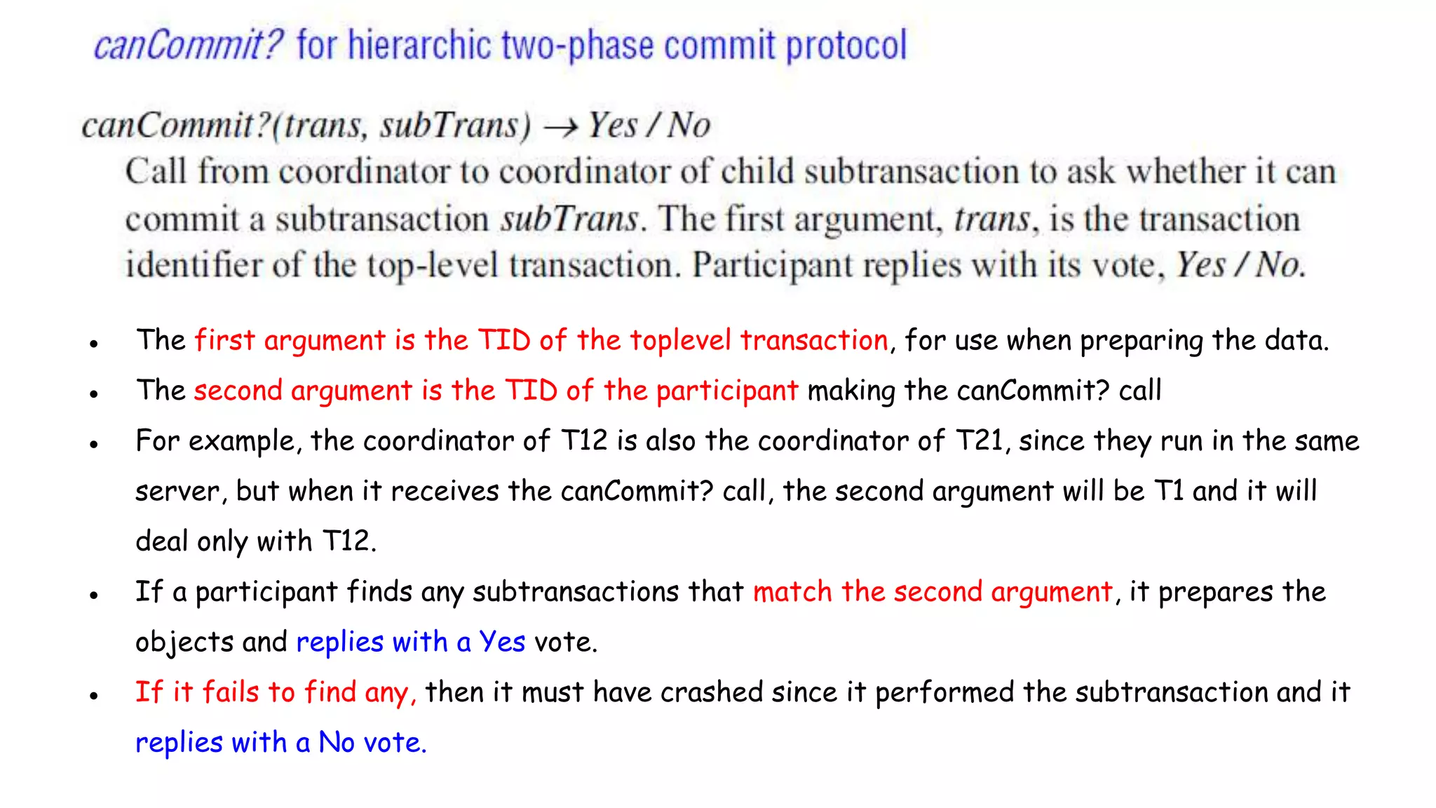 ● The first argument is the TID of the toplevel transaction, for use when preparing the data.
● The second argument is the TID of the participant making the canCommit? call
● For example, the coordinator of T12 is also the coordinator of T21, since they run in the same
server, but when it receives the canCommit? call, the second argument will be T1 and it will
deal only with T12.
● If a participant finds any subtransactions that match the second argument, it prepares the
objects and replies with a Yes vote.
● If it fails to find any, then it must have crashed since it performed the subtransaction and it
replies with a No vote.
 