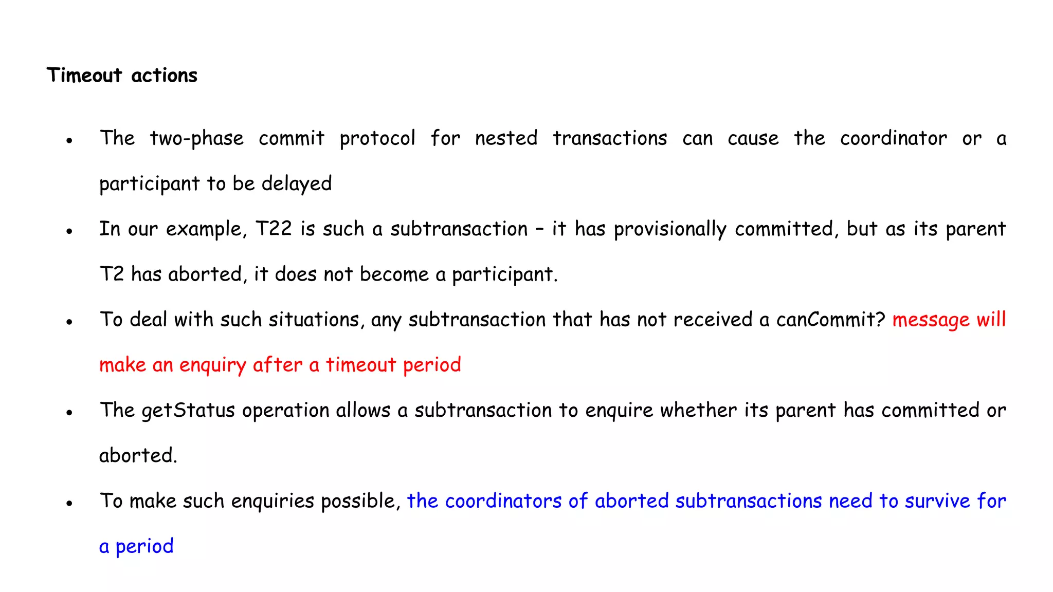 Timeout actions
● The two-phase commit protocol for nested transactions can cause the coordinator or a
participant to be delayed
● In our example, T22 is such a subtransaction – it has provisionally committed, but as its parent
T2 has aborted, it does not become a participant.
● To deal with such situations, any subtransaction that has not received a canCommit? message will
make an enquiry after a timeout period
● The getStatus operation allows a subtransaction to enquire whether its parent has committed or
aborted.
● To make such enquiries possible, the coordinators of aborted subtransactions need to survive for
a period
 