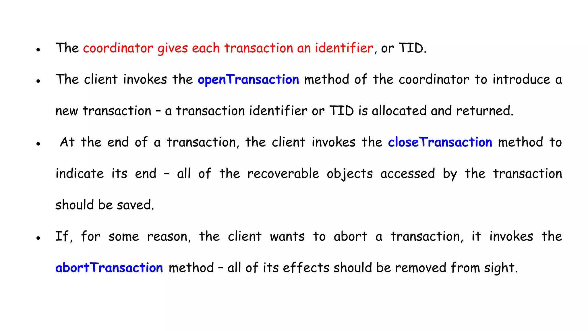 ● The coordinator gives each transaction an identifier, or TID.
● The client invokes the openTransaction method of the coordinator to introduce a
new transaction – a transaction identifier or TID is allocated and returned.
● At the end of a transaction, the client invokes the closeTransaction method to
indicate its end – all of the recoverable objects accessed by the transaction
should be saved.
● If, for some reason, the client wants to abort a transaction, it invokes the
abortTransaction method – all of its effects should be removed from sight.
 