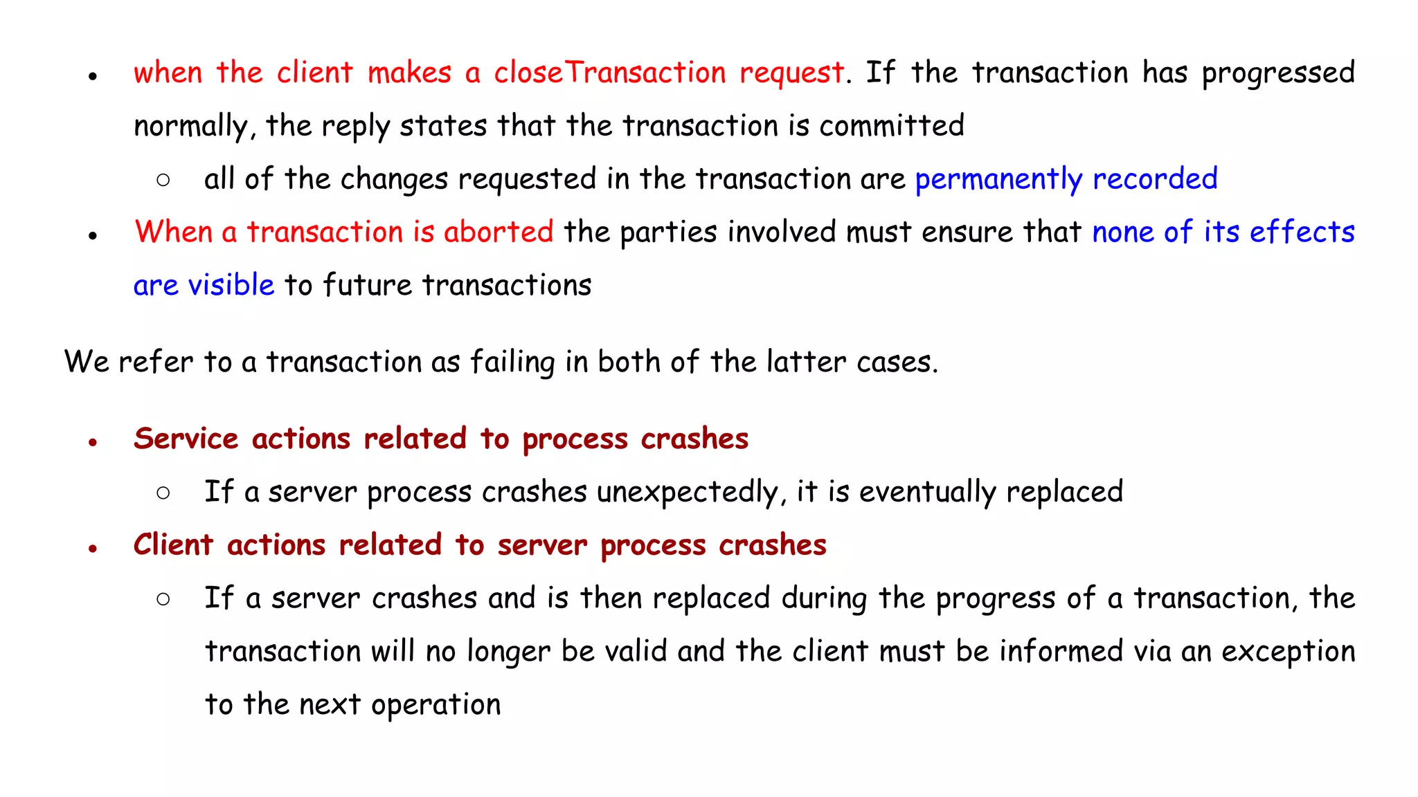 ● when the client makes a closeTransaction request. If the transaction has progressed
normally, the reply states that the transaction is committed
○ all of the changes requested in the transaction are permanently recorded
● When a transaction is aborted the parties involved must ensure that none of its effects
are visible to future transactions
We refer to a transaction as failing in both of the latter cases.
● Service actions related to process crashes
○ If a server process crashes unexpectedly, it is eventually replaced
● Client actions related to server process crashes
○ If a server crashes and is then replaced during the progress of a transaction, the
transaction will no longer be valid and the client must be informed via an exception
to the next operation
 