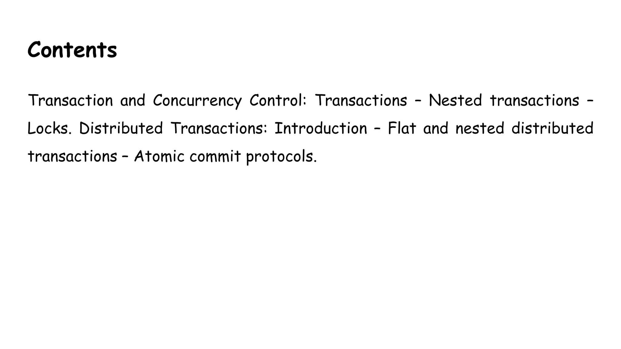 Contents
Transaction and Concurrency Control: Transactions – Nested transactions –
Locks. Distributed Transactions: Introduction – Flat and nested distributed
transactions – Atomic commit protocols.
 