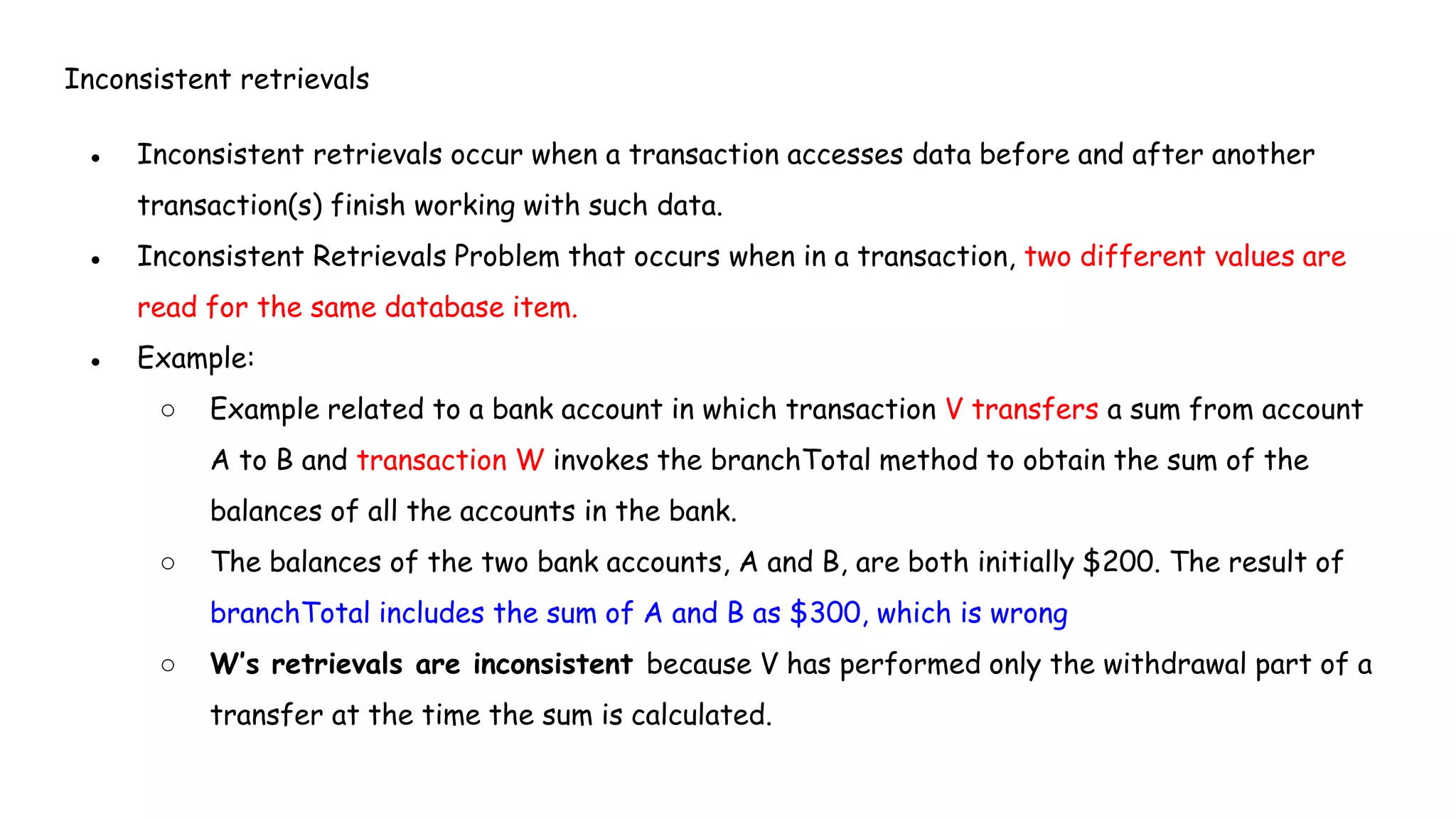 Inconsistent retrievals
● Inconsistent retrievals occur when a transaction accesses data before and after another
transaction(s) finish working with such data.
● Inconsistent Retrievals Problem that occurs when in a transaction, two different values are
read for the same database item.
● Example:
○ Example related to a bank account in which transaction V transfers a sum from account
A to B and transaction W invokes the branchTotal method to obtain the sum of the
balances of all the accounts in the bank.
○ The balances of the two bank accounts, A and B, are both initially $200. The result of
branchTotal includes the sum of A and B as $300, which is wrong
○ W’s retrievals are inconsistent because V has performed only the withdrawal part of a
transfer at the time the sum is calculated.
 