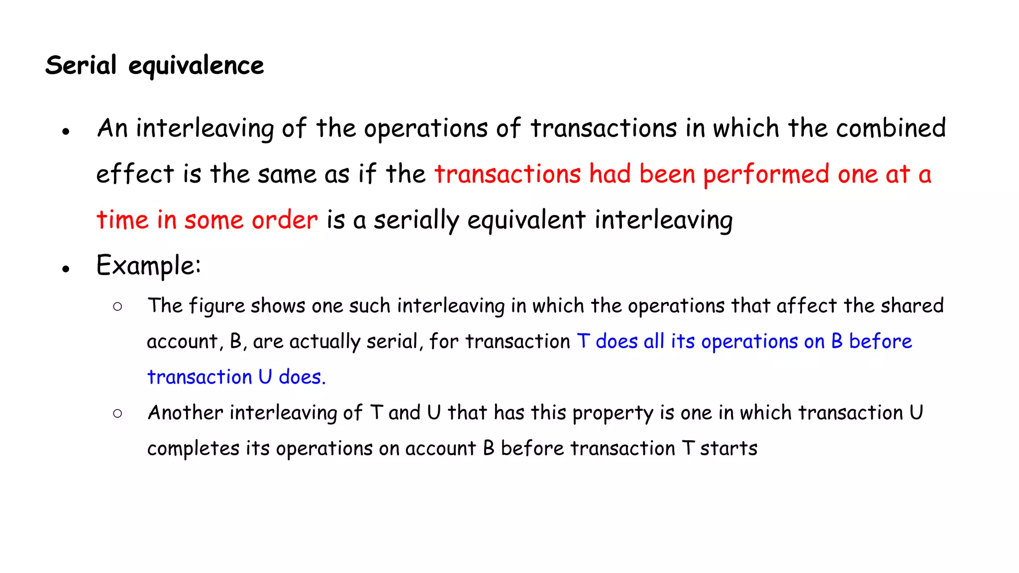 Serial equivalence
● An interleaving of the operations of transactions in which the combined
effect is the same as if the transactions had been performed one at a
time in some order is a serially equivalent interleaving
● Example:
○ The figure shows one such interleaving in which the operations that affect the shared
account, B, are actually serial, for transaction T does all its operations on B before
transaction U does.
○ Another interleaving of T and U that has this property is one in which transaction U
completes its operations on account B before transaction T starts
 