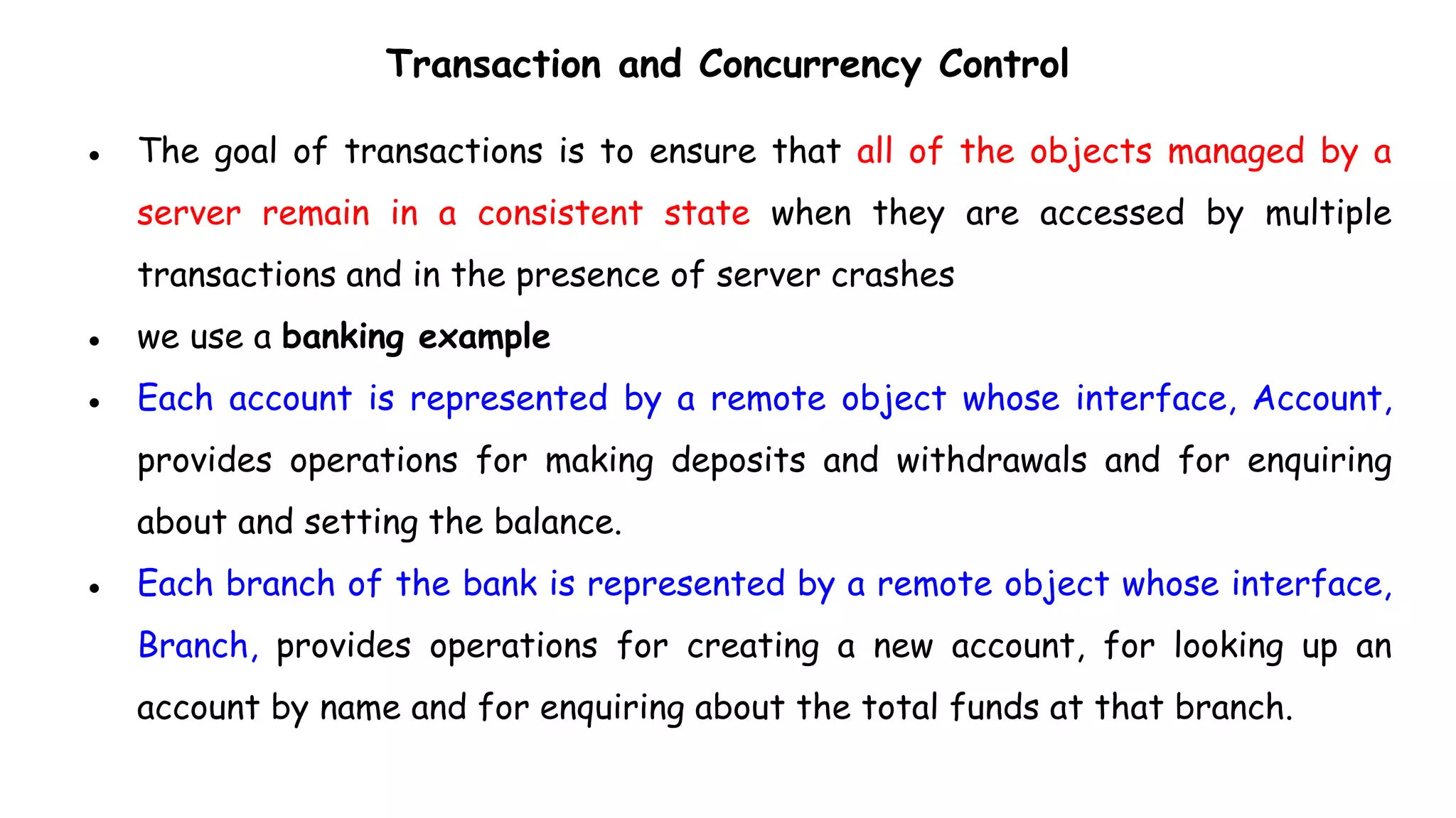 Transaction and Concurrency Control
● The goal of transactions is to ensure that all of the objects managed by a
server remain in a consistent state when they are accessed by multiple
transactions and in the presence of server crashes
● we use a banking example
● Each account is represented by a remote object whose interface, Account,
provides operations for making deposits and withdrawals and for enquiring
about and setting the balance.
● Each branch of the bank is represented by a remote object whose interface,
Branch, provides operations for creating a new account, for looking up an
account by name and for enquiring about the total funds at that branch.
 