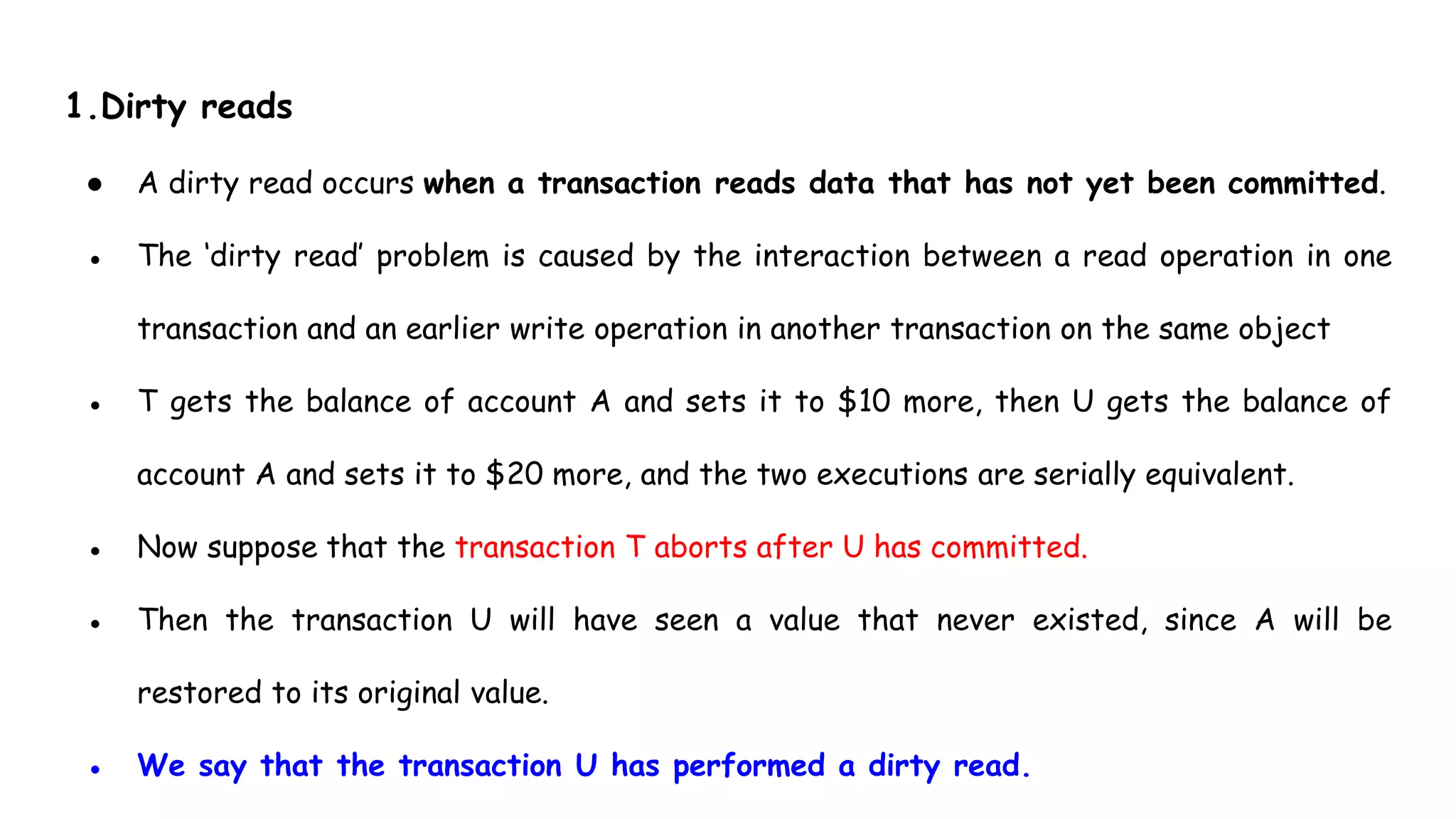 1.Dirty reads
● A dirty read occurs when a transaction reads data that has not yet been committed.
● The ‘dirty read’ problem is caused by the interaction between a read operation in one
transaction and an earlier write operation in another transaction on the same object
● T gets the balance of account A and sets it to $10 more, then U gets the balance of
account A and sets it to $20 more, and the two executions are serially equivalent.
● Now suppose that the transaction T aborts after U has committed.
● Then the transaction U will have seen a value that never existed, since A will be
restored to its original value.
● We say that the transaction U has performed a dirty read.
 