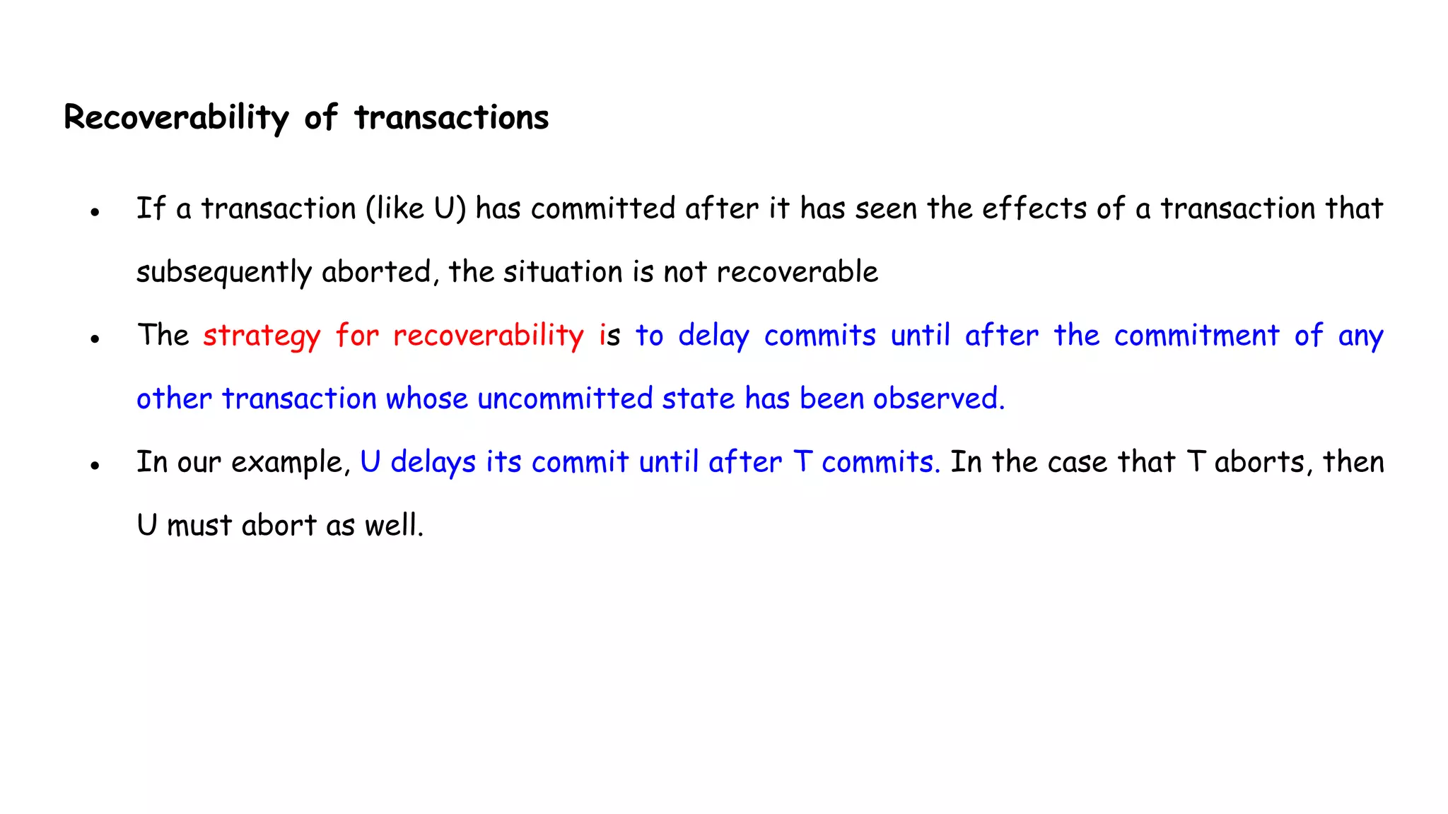 Recoverability of transactions
● If a transaction (like U) has committed after it has seen the effects of a transaction that
subsequently aborted, the situation is not recoverable
● The strategy for recoverability is to delay commits until after the commitment of any
other transaction whose uncommitted state has been observed.
● In our example, U delays its commit until after T commits. In the case that T aborts, then
U must abort as well.
 