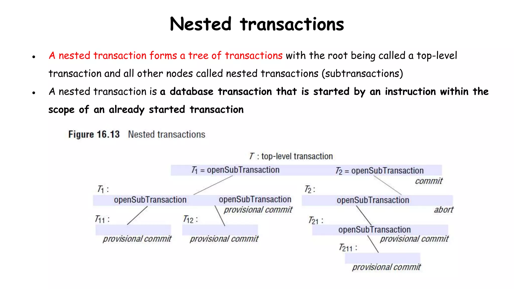 Nested transactions
● A nested transaction forms a tree of transactions with the root being called a top-level
transaction and all other nodes called nested transactions (subtransactions)
● A nested transaction is a database transaction that is started by an instruction within the
scope of an already started transaction
 