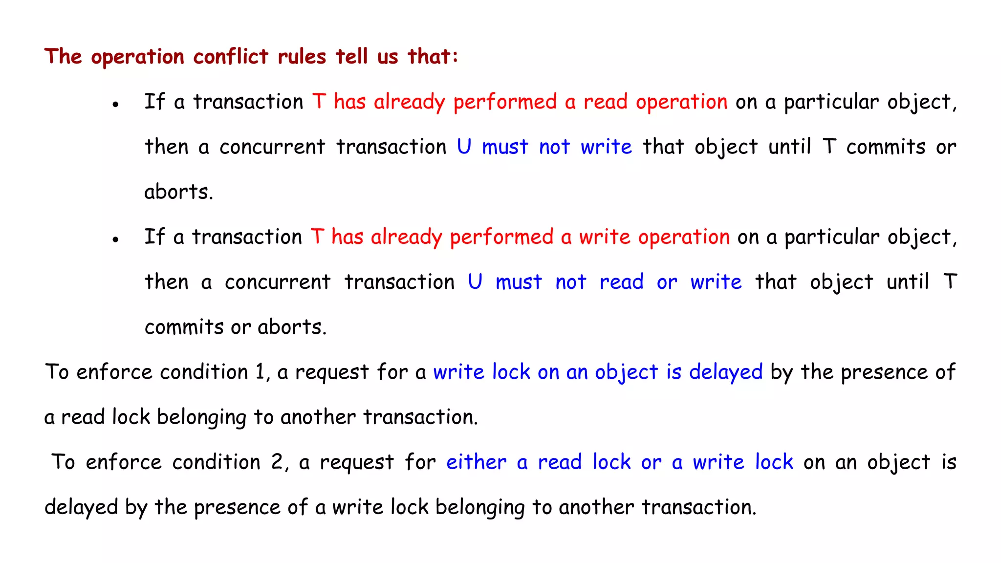 The operation conflict rules tell us that:
● If a transaction T has already performed a read operation on a particular object,
then a concurrent transaction U must not write that object until T commits or
aborts.
● If a transaction T has already performed a write operation on a particular object,
then a concurrent transaction U must not read or write that object until T
commits or aborts.
To enforce condition 1, a request for a write lock on an object is delayed by the presence of
a read lock belonging to another transaction.
To enforce condition 2, a request for either a read lock or a write lock on an object is
delayed by the presence of a write lock belonging to another transaction.
 