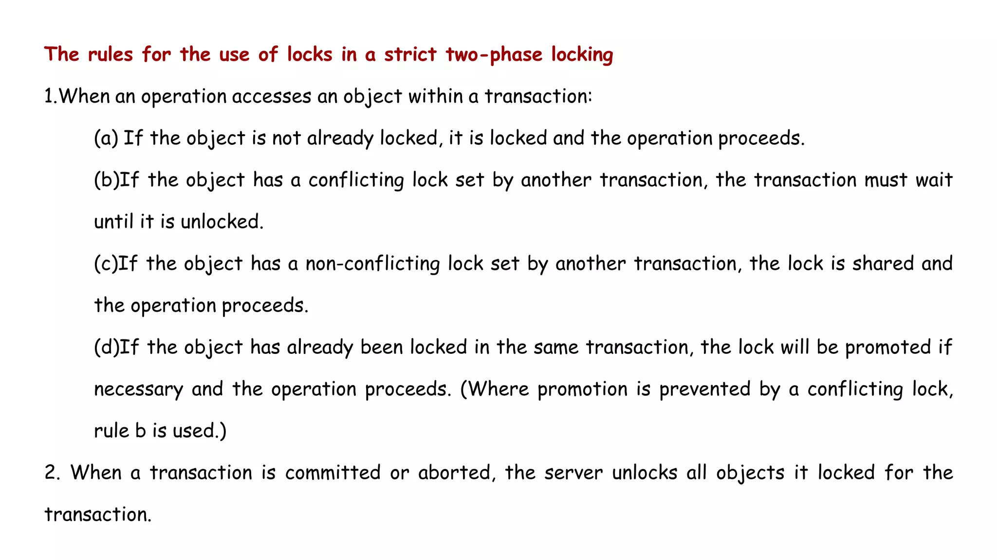 The rules for the use of locks in a strict two-phase locking
1.When an operation accesses an object within a transaction:
(a) If the object is not already locked, it is locked and the operation proceeds.
(b)If the object has a conflicting lock set by another transaction, the transaction must wait
until it is unlocked.
(c)If the object has a non-conflicting lock set by another transaction, the lock is shared and
the operation proceeds.
(d)If the object has already been locked in the same transaction, the lock will be promoted if
necessary and the operation proceeds. (Where promotion is prevented by a conflicting lock,
rule b is used.)
2. When a transaction is committed or aborted, the server unlocks all objects it locked for the
transaction.
 