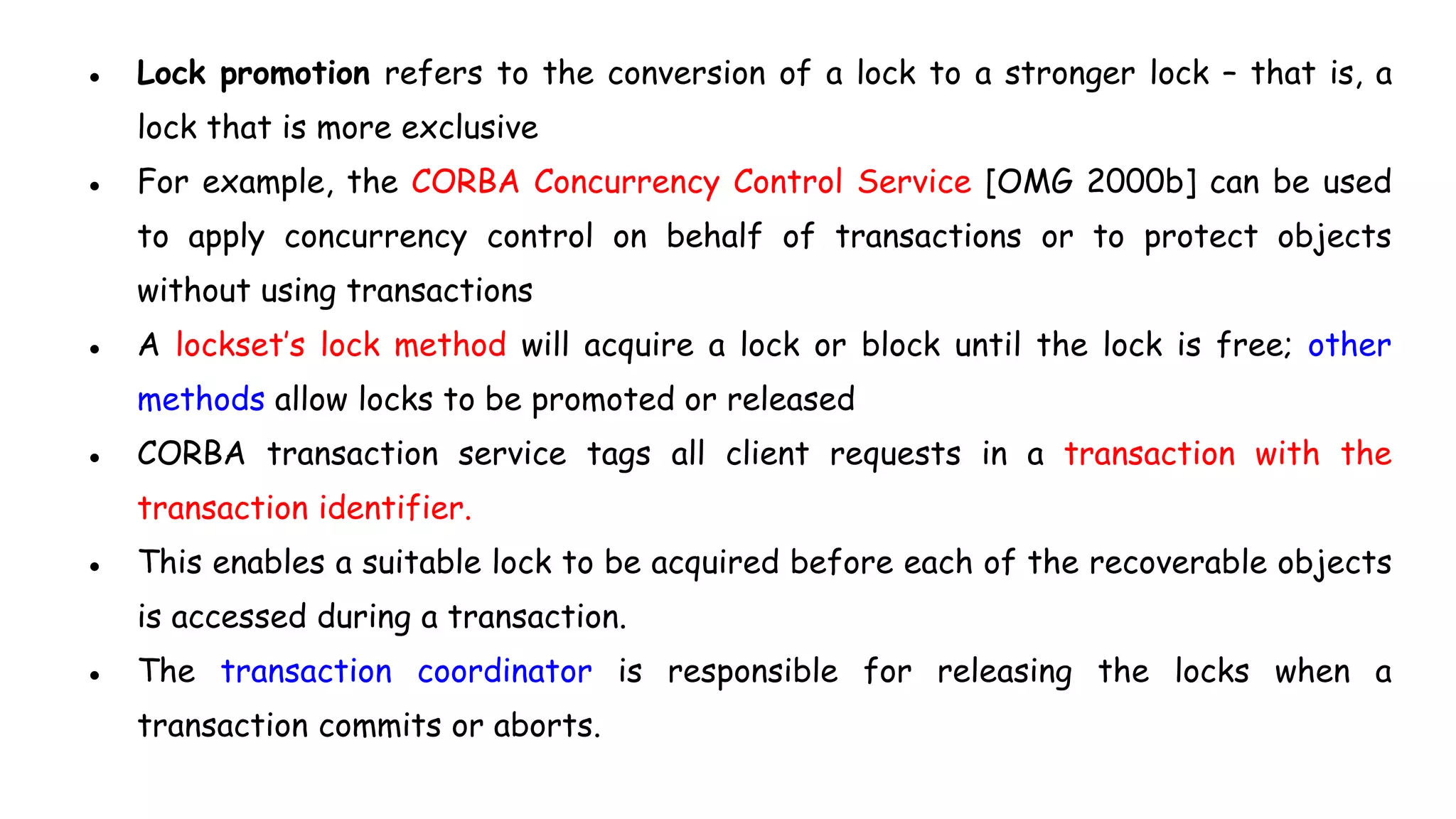 ● Lock promotion refers to the conversion of a lock to a stronger lock – that is, a
lock that is more exclusive
● For example, the CORBA Concurrency Control Service [OMG 2000b] can be used
to apply concurrency control on behalf of transactions or to protect objects
without using transactions
● A lockset’s lock method will acquire a lock or block until the lock is free; other
methods allow locks to be promoted or released
● CORBA transaction service tags all client requests in a transaction with the
transaction identifier.
● This enables a suitable lock to be acquired before each of the recoverable objects
is accessed during a transaction.
● The transaction coordinator is responsible for releasing the locks when a
transaction commits or aborts.
 