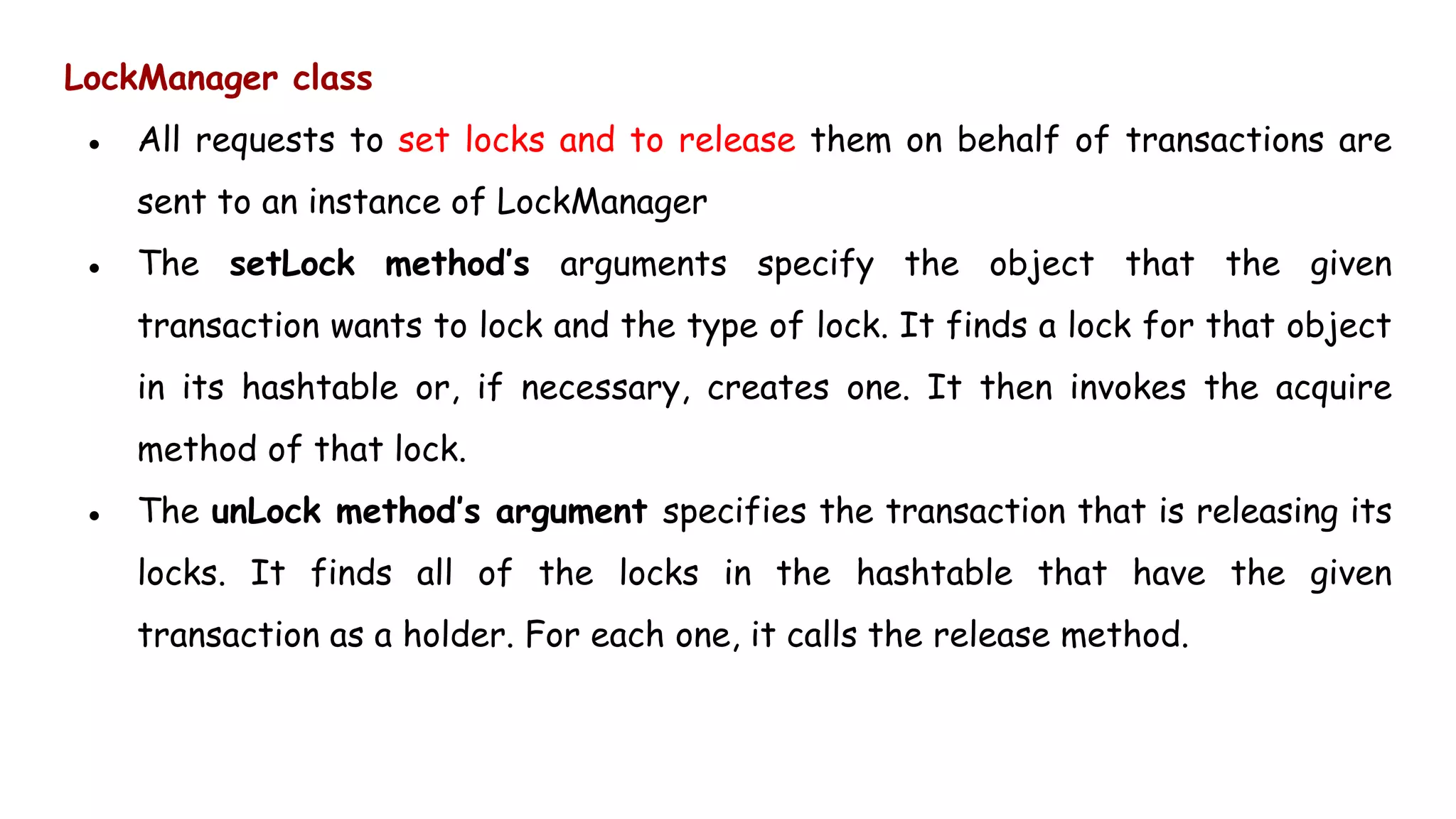 LockManager class
● All requests to set locks and to release them on behalf of transactions are
sent to an instance of LockManager
● The setLock method’s arguments specify the object that the given
transaction wants to lock and the type of lock. It finds a lock for that object
in its hashtable or, if necessary, creates one. It then invokes the acquire
method of that lock.
● The unLock method’s argument specifies the transaction that is releasing its
locks. It finds all of the locks in the hashtable that have the given
transaction as a holder. For each one, it calls the release method.
 