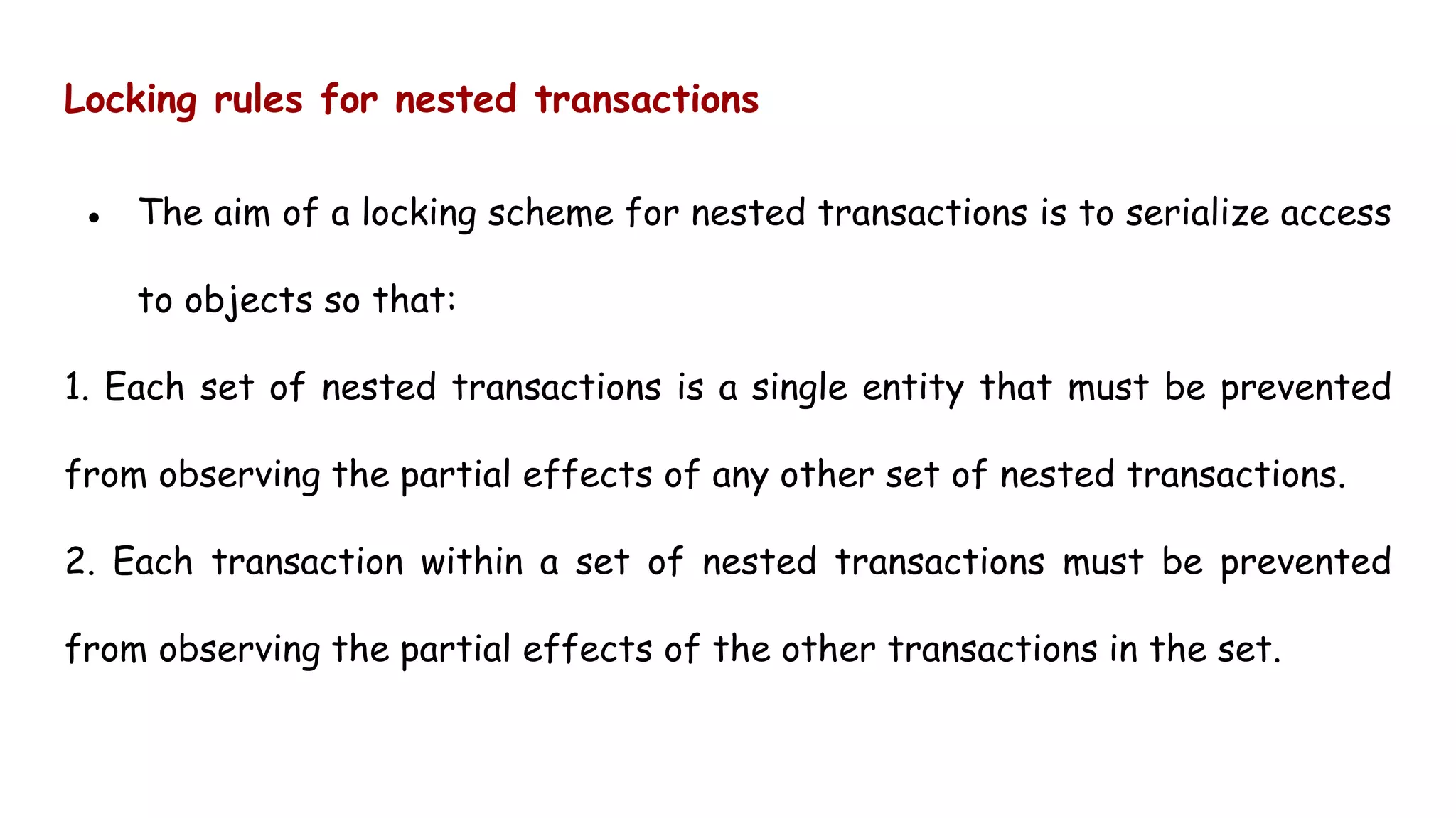Locking rules for nested transactions
● The aim of a locking scheme for nested transactions is to serialize access
to objects so that:
1. Each set of nested transactions is a single entity that must be prevented
from observing the partial effects of any other set of nested transactions.
2. Each transaction within a set of nested transactions must be prevented
from observing the partial effects of the other transactions in the set.
 