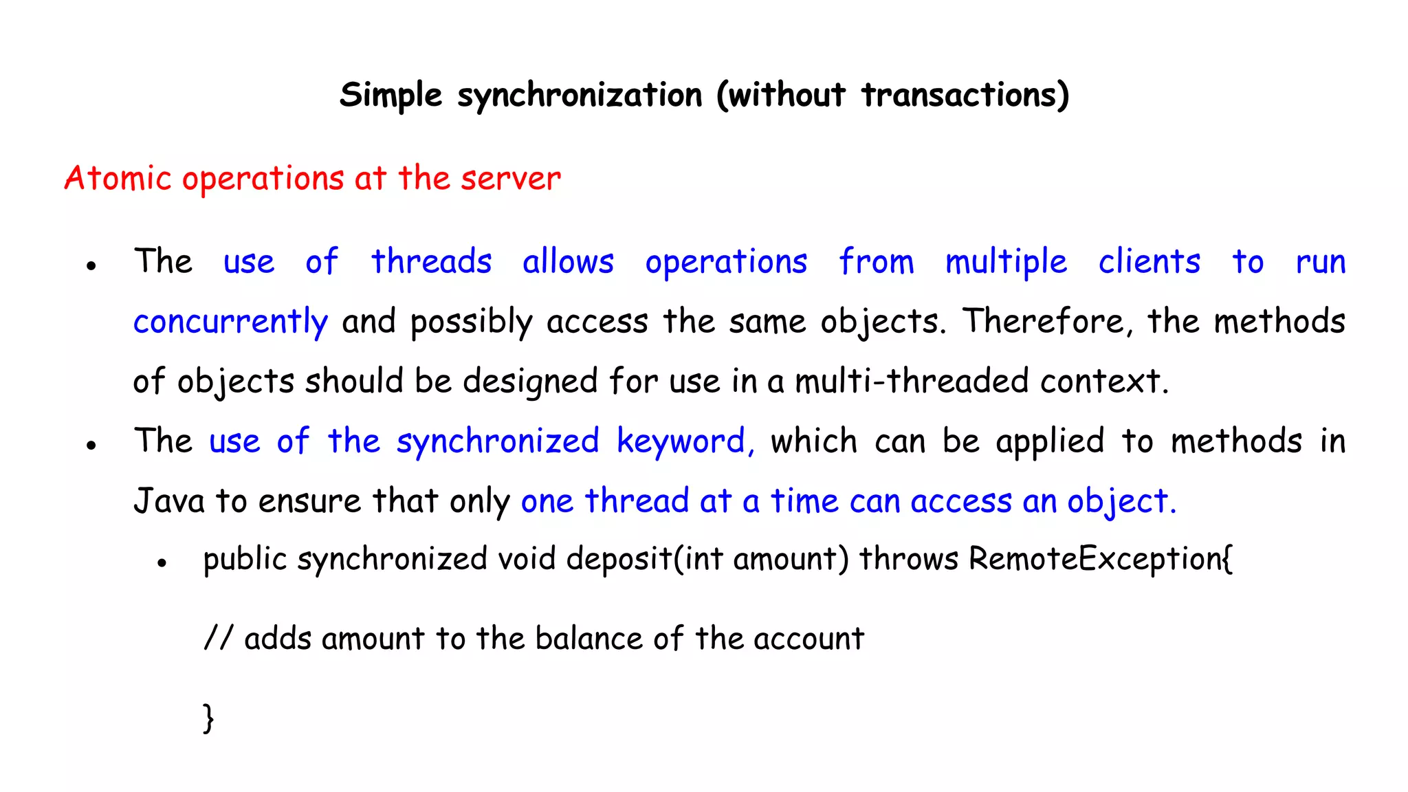 Simple synchronization (without transactions)
Atomic operations at the server
● The use of threads allows operations from multiple clients to run
concurrently and possibly access the same objects. Therefore, the methods
of objects should be designed for use in a multi-threaded context.
● The use of the synchronized keyword, which can be applied to methods in
Java to ensure that only one thread at a time can access an object.
● public synchronized void deposit(int amount) throws RemoteException{
// adds amount to the balance of the account
}
 