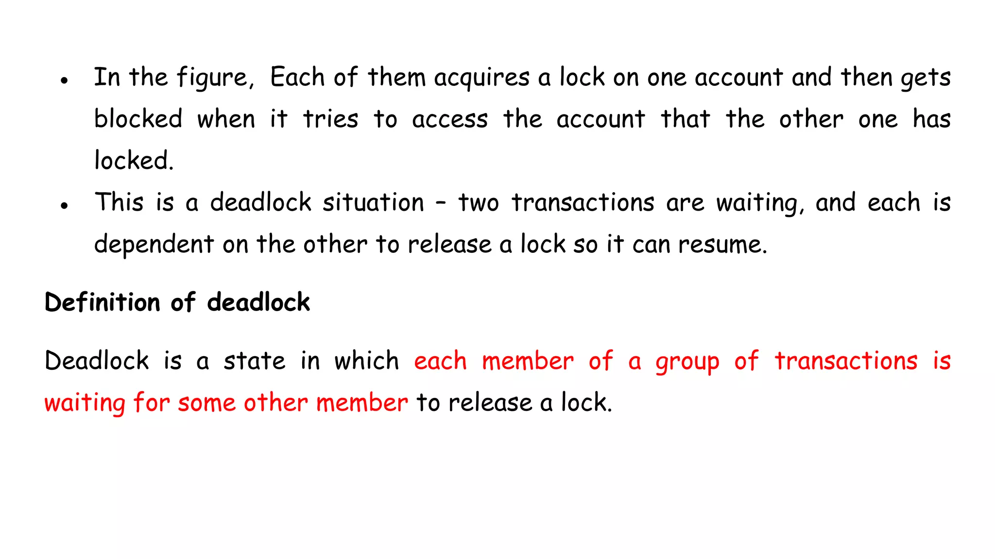 ● In the figure, Each of them acquires a lock on one account and then gets
blocked when it tries to access the account that the other one has
locked.
● This is a deadlock situation – two transactions are waiting, and each is
dependent on the other to release a lock so it can resume.
Definition of deadlock
Deadlock is a state in which each member of a group of transactions is
waiting for some other member to release a lock.
 