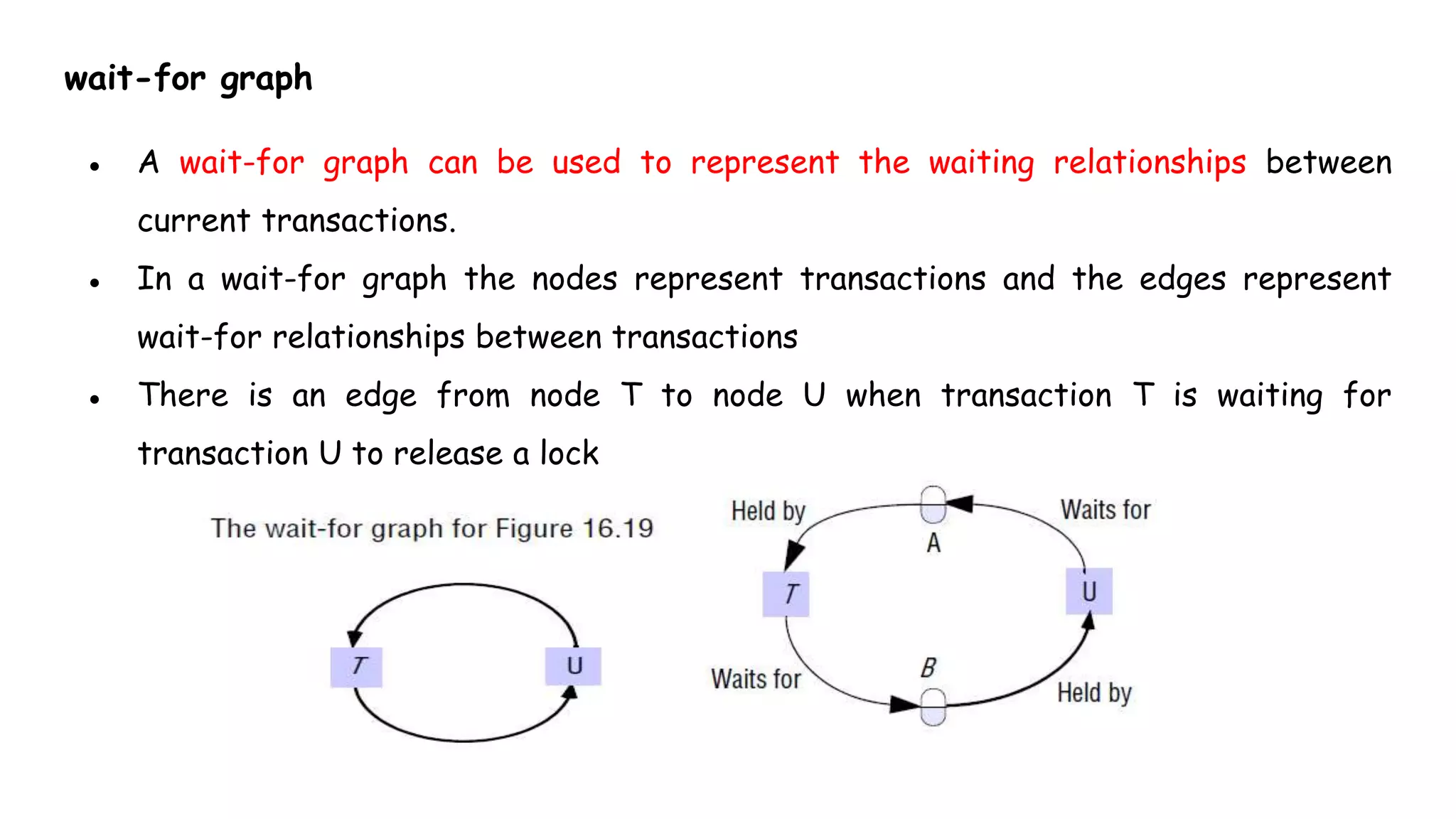 wait-for graph
● A wait-for graph can be used to represent the waiting relationships between
current transactions.
● In a wait-for graph the nodes represent transactions and the edges represent
wait-for relationships between transactions
● There is an edge from node T to node U when transaction T is waiting for
transaction U to release a lock
 