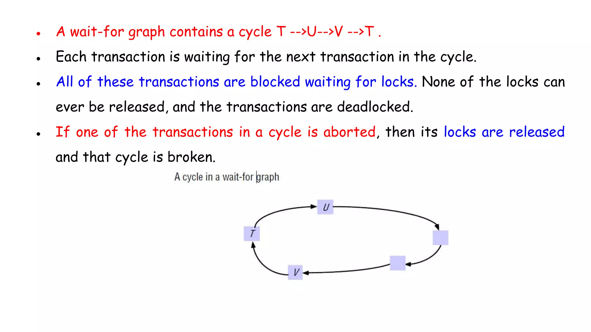 ● A wait-for graph contains a cycle T -->U-->V -->T .
● Each transaction is waiting for the next transaction in the cycle.
● All of these transactions are blocked waiting for locks. None of the locks can
ever be released, and the transactions are deadlocked.
● If one of the transactions in a cycle is aborted, then its locks are released
and that cycle is broken.
 