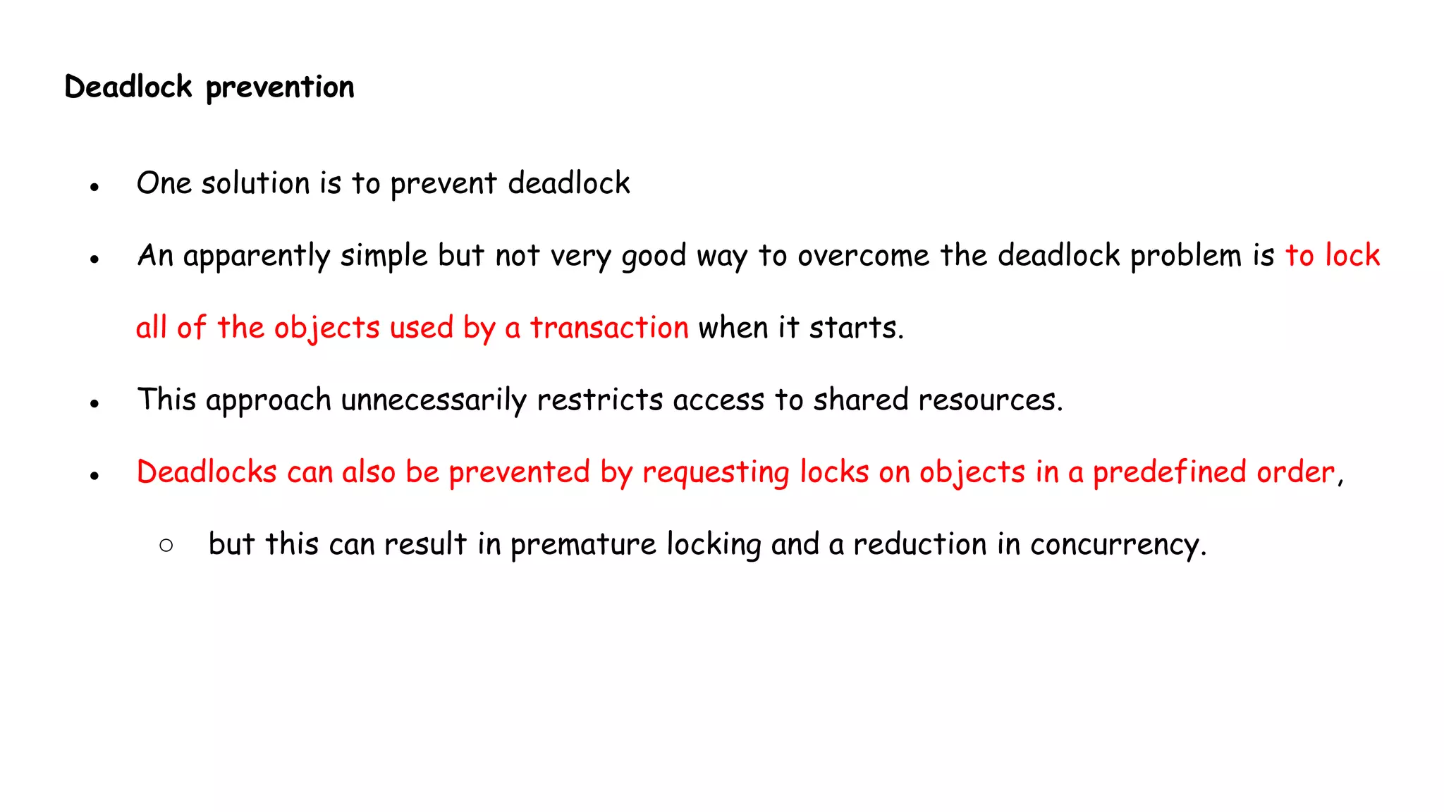 Deadlock prevention
● One solution is to prevent deadlock
● An apparently simple but not very good way to overcome the deadlock problem is to lock
all of the objects used by a transaction when it starts.
● This approach unnecessarily restricts access to shared resources.
● Deadlocks can also be prevented by requesting locks on objects in a predefined order,
○ but this can result in premature locking and a reduction in concurrency.
 