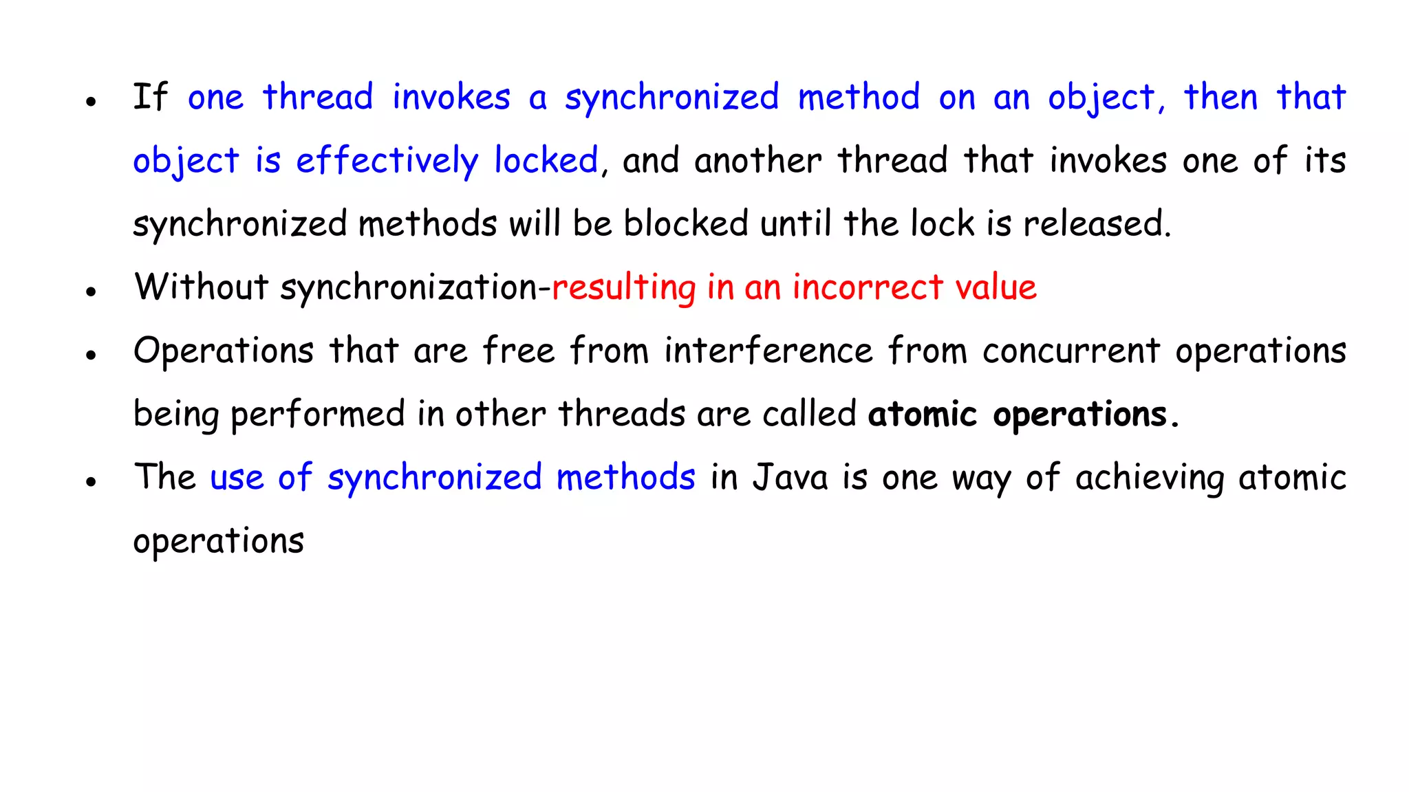 ● If one thread invokes a synchronized method on an object, then that
object is effectively locked, and another thread that invokes one of its
synchronized methods will be blocked until the lock is released.
● Without synchronization-resulting in an incorrect value
● Operations that are free from interference from concurrent operations
being performed in other threads are called atomic operations.
● The use of synchronized methods in Java is one way of achieving atomic
operations
 