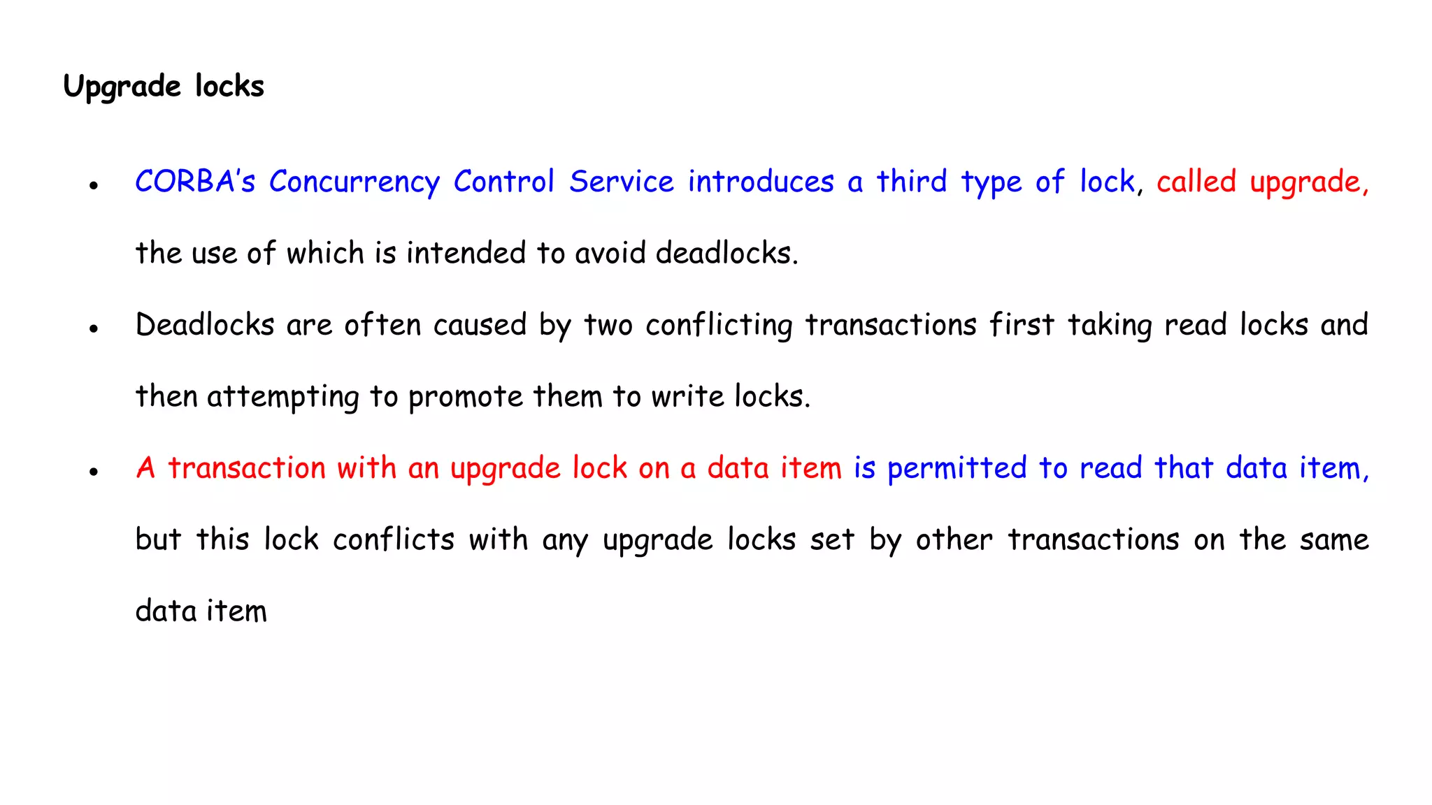 Upgrade locks
● CORBA’s Concurrency Control Service introduces a third type of lock, called upgrade,
the use of which is intended to avoid deadlocks.
● Deadlocks are often caused by two conflicting transactions first taking read locks and
then attempting to promote them to write locks.
● A transaction with an upgrade lock on a data item is permitted to read that data item,
but this lock conflicts with any upgrade locks set by other transactions on the same
data item
 