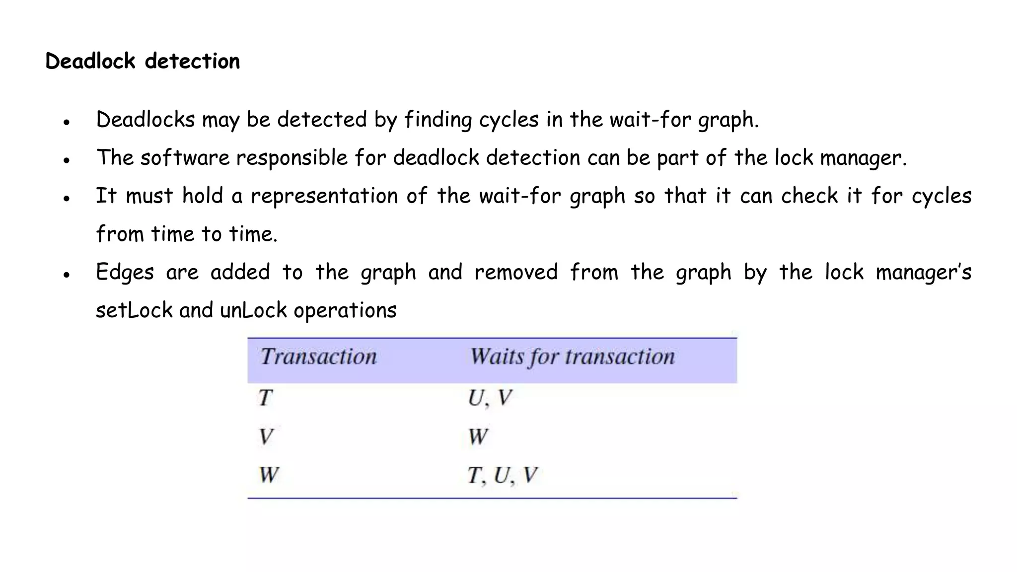 Deadlock detection
● Deadlocks may be detected by finding cycles in the wait-for graph.
● The software responsible for deadlock detection can be part of the lock manager.
● It must hold a representation of the wait-for graph so that it can check it for cycles
from time to time.
● Edges are added to the graph and removed from the graph by the lock manager’s
setLock and unLock operations
 