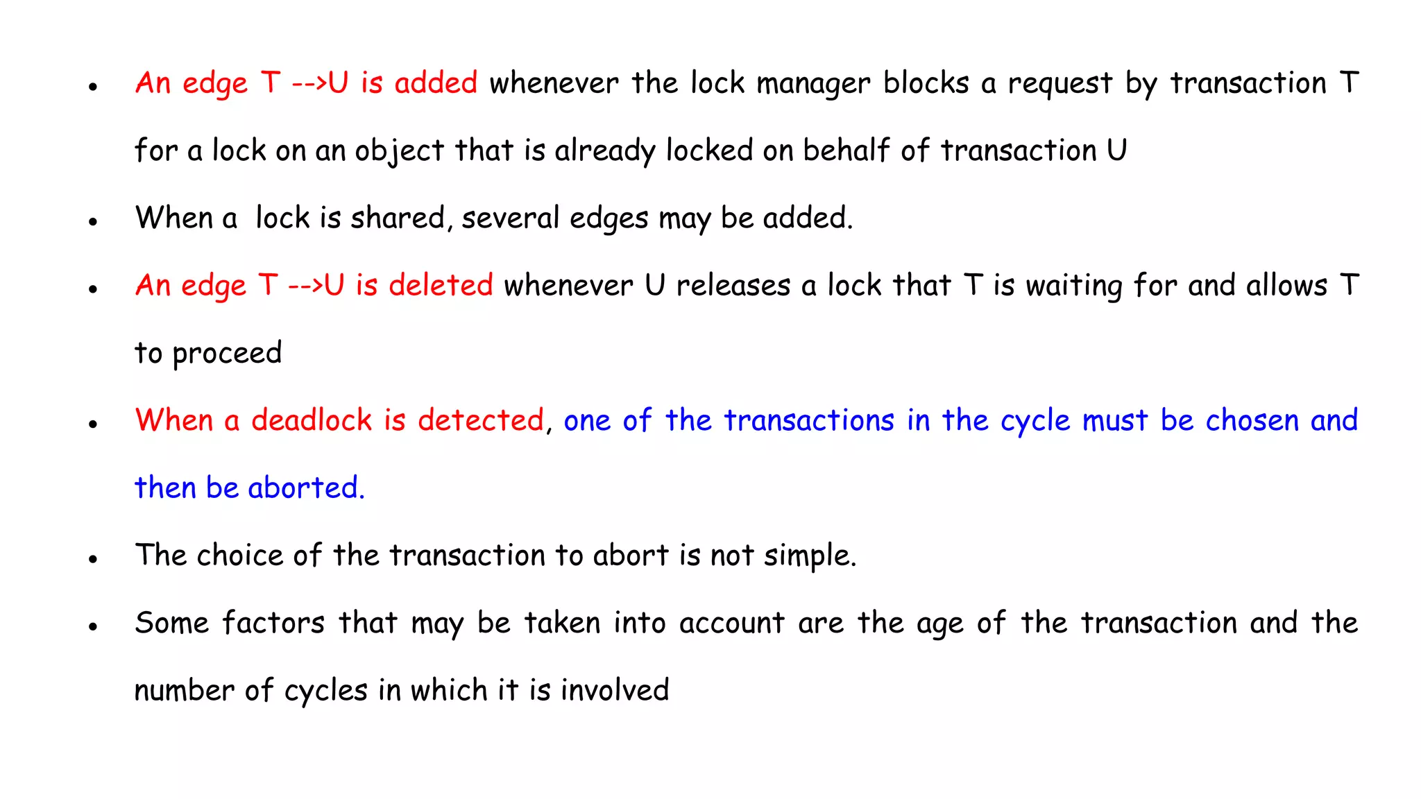 ● An edge T -->U is added whenever the lock manager blocks a request by transaction T
for a lock on an object that is already locked on behalf of transaction U
● When a lock is shared, several edges may be added.
● An edge T -->U is deleted whenever U releases a lock that T is waiting for and allows T
to proceed
● When a deadlock is detected, one of the transactions in the cycle must be chosen and
then be aborted.
● The choice of the transaction to abort is not simple.
● Some factors that may be taken into account are the age of the transaction and the
number of cycles in which it is involved
 