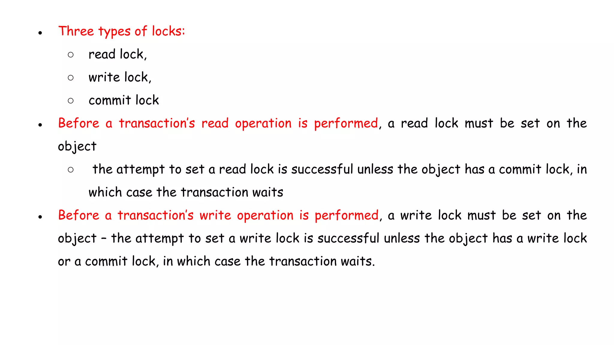 ● Three types of locks:
○ read lock,
○ write lock,
○ commit lock
● Before a transaction’s read operation is performed, a read lock must be set on the
object
○ the attempt to set a read lock is successful unless the object has a commit lock, in
which case the transaction waits
● Before a transaction’s write operation is performed, a write lock must be set on the
object – the attempt to set a write lock is successful unless the object has a write lock
or a commit lock, in which case the transaction waits.
 