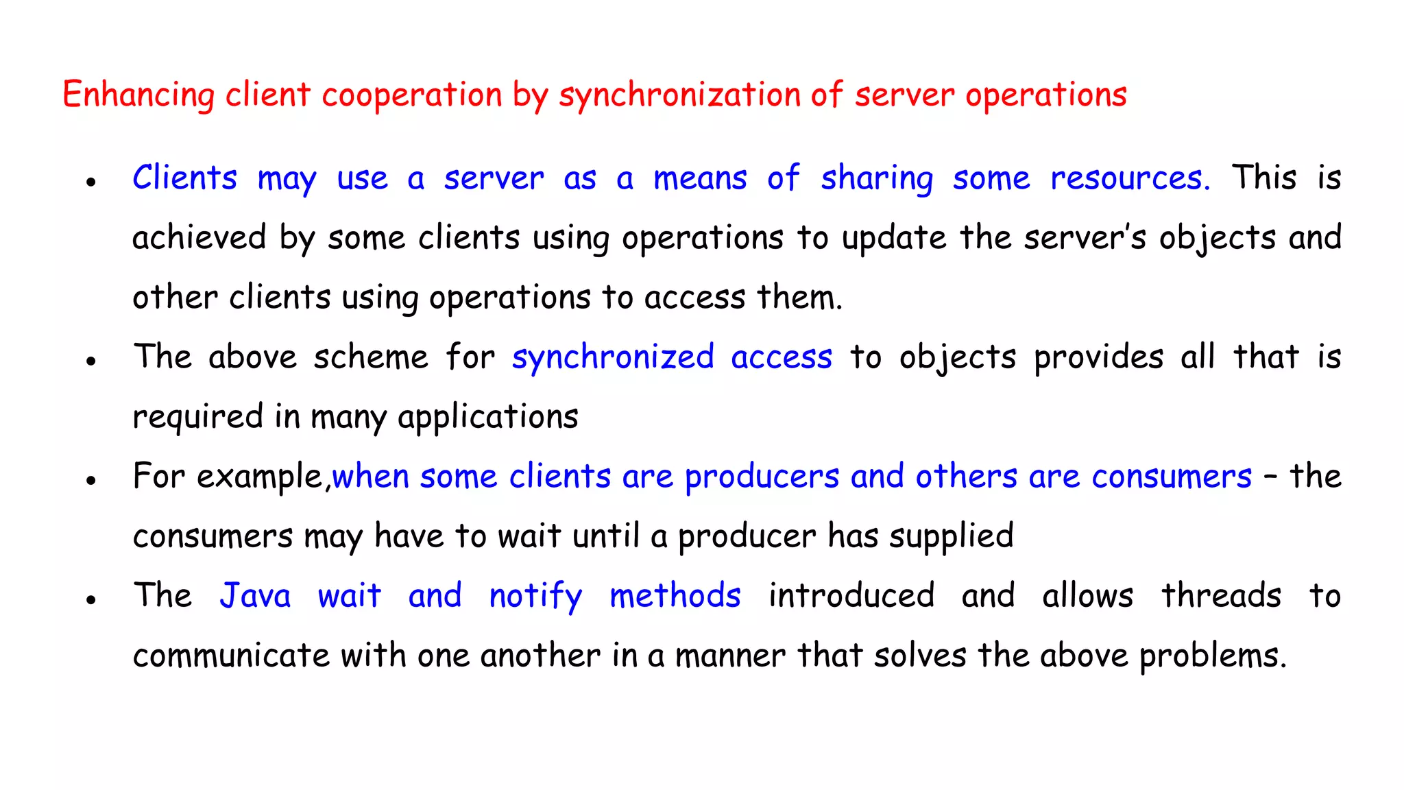 Enhancing client cooperation by synchronization of server operations
● Clients may use a server as a means of sharing some resources. This is
achieved by some clients using operations to update the server’s objects and
other clients using operations to access them.
● The above scheme for synchronized access to objects provides all that is
required in many applications
● For example,when some clients are producers and others are consumers – the
consumers may have to wait until a producer has supplied
● The Java wait and notify methods introduced and allows threads to
communicate with one another in a manner that solves the above problems.
 