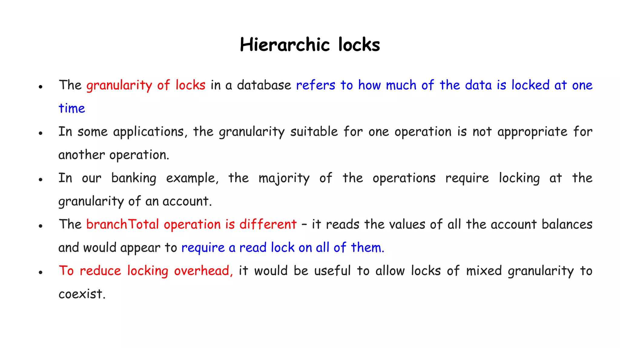 Hierarchic locks
● The granularity of locks in a database refers to how much of the data is locked at one
time
● In some applications, the granularity suitable for one operation is not appropriate for
another operation.
● In our banking example, the majority of the operations require locking at the
granularity of an account.
● The branchTotal operation is different – it reads the values of all the account balances
and would appear to require a read lock on all of them.
● To reduce locking overhead, it would be useful to allow locks of mixed granularity to
coexist.
 