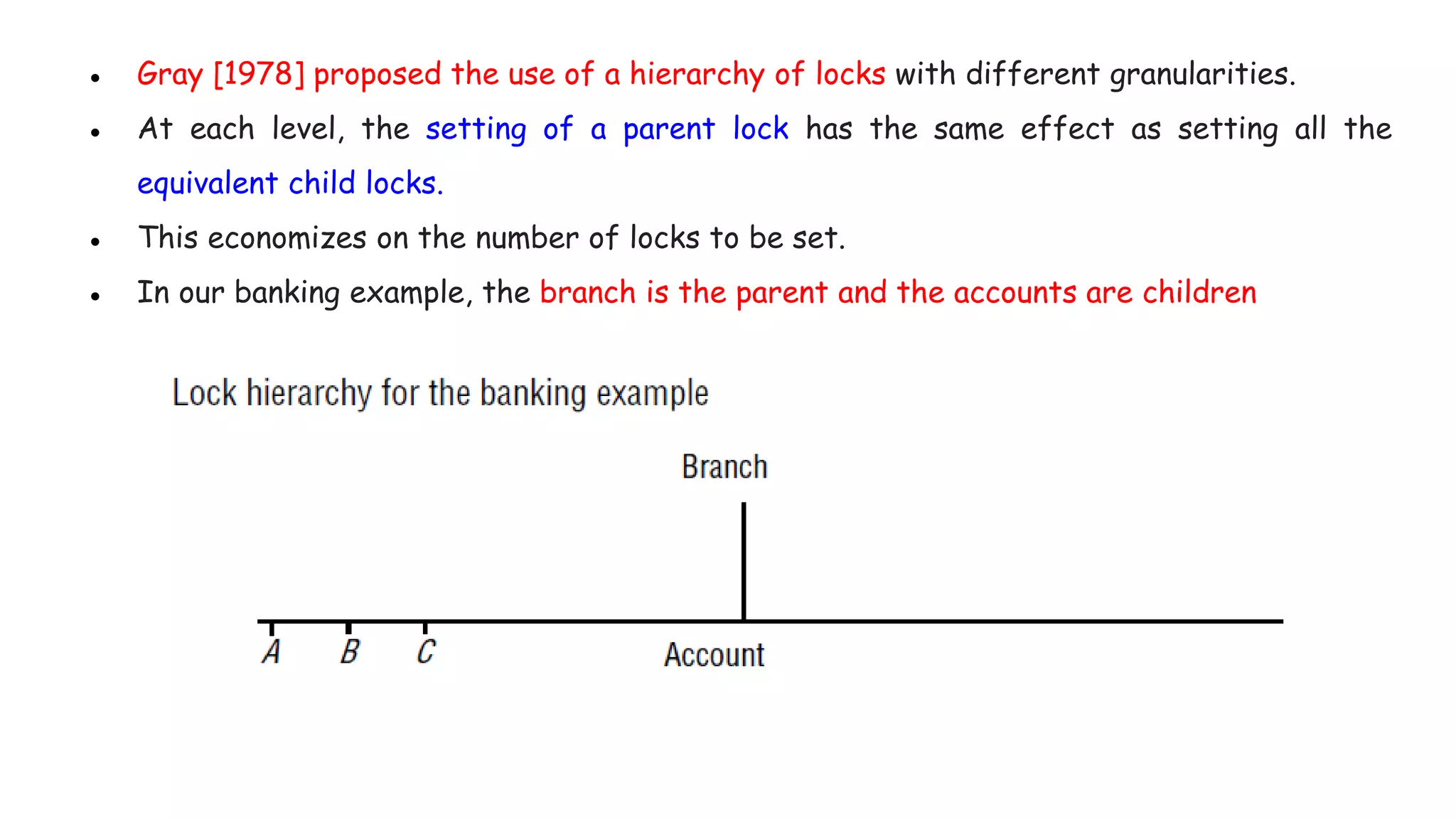 ● Gray [1978] proposed the use of a hierarchy of locks with different granularities.
● At each level, the setting of a parent lock has the same effect as setting all the
equivalent child locks.
● This economizes on the number of locks to be set.
● In our banking example, the branch is the parent and the accounts are children
 