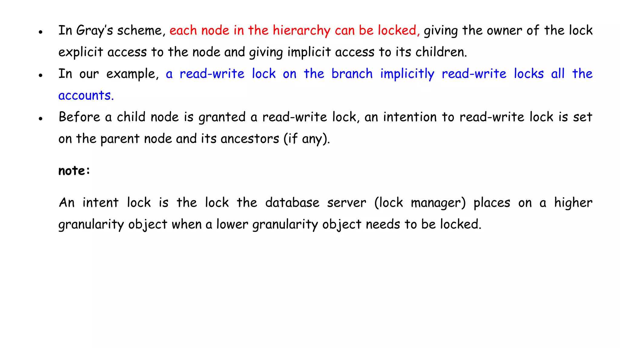 ● In Gray’s scheme, each node in the hierarchy can be locked, giving the owner of the lock
explicit access to the node and giving implicit access to its children.
● In our example, a read-write lock on the branch implicitly read-write locks all the
accounts.
● Before a child node is granted a read-write lock, an intention to read-write lock is set
on the parent node and its ancestors (if any).
note:
An intent lock is the lock the database server (lock manager) places on a higher
granularity object when a lower granularity object needs to be locked.
 