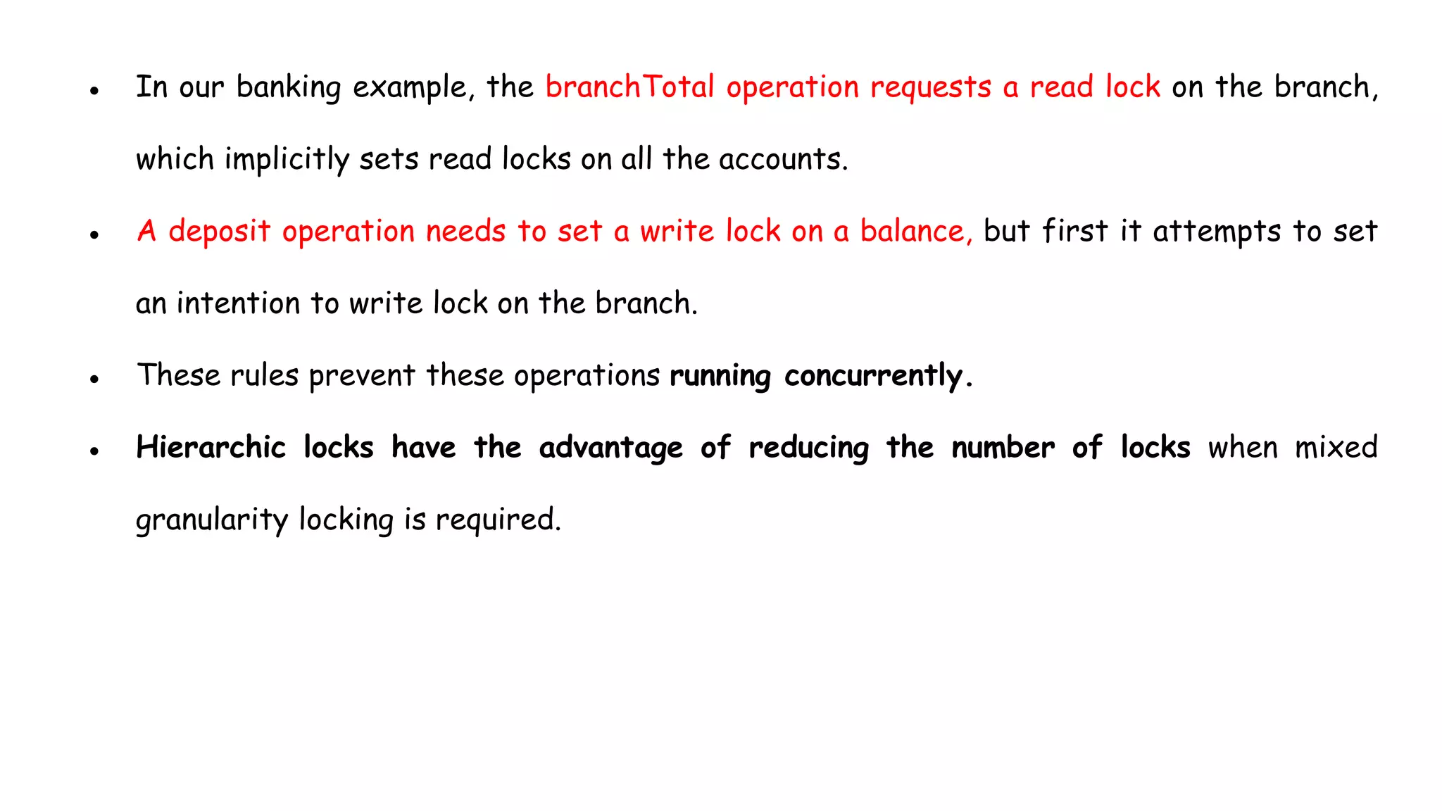 ● In our banking example, the branchTotal operation requests a read lock on the branch,
which implicitly sets read locks on all the accounts.
● A deposit operation needs to set a write lock on a balance, but first it attempts to set
an intention to write lock on the branch.
● These rules prevent these operations running concurrently.
● Hierarchic locks have the advantage of reducing the number of locks when mixed
granularity locking is required.
 