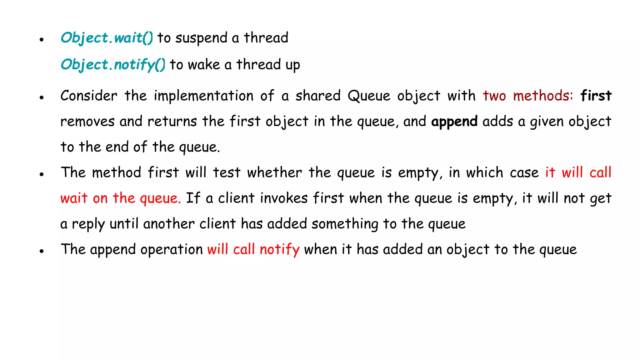 ● Object.wait() to suspend a thread
Object.notify() to wake a thread up
● Consider the implementation of a shared Queue object with two methods: first
removes and returns the first object in the queue, and append adds a given object
to the end of the queue.
● The method first will test whether the queue is empty, in which case it will call
wait on the queue. If a client invokes first when the queue is empty, it will not get
a reply until another client has added something to the queue
● The append operation will call notify when it has added an object to the queue
 