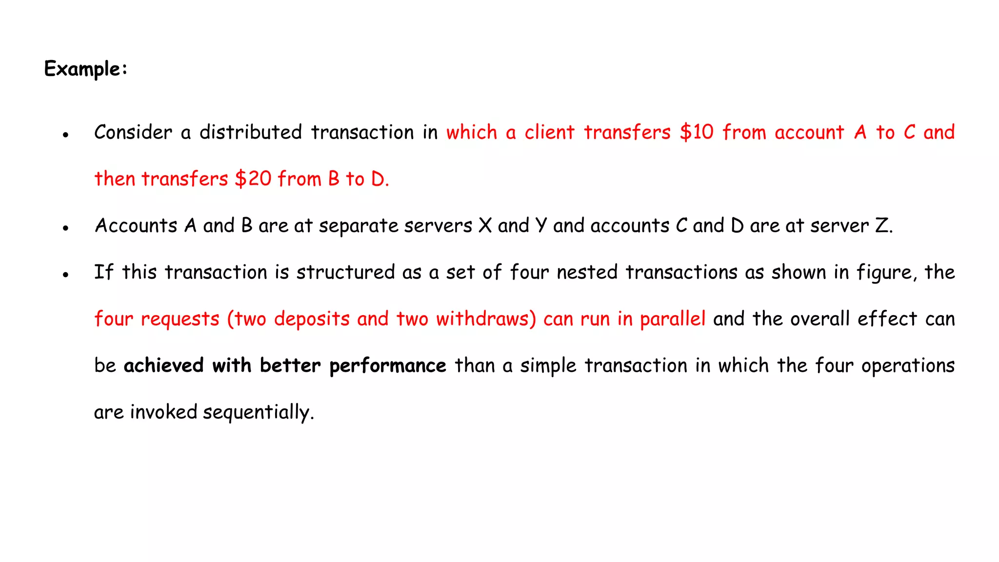 Example:
● Consider a distributed transaction in which a client transfers $10 from account A to C and
then transfers $20 from B to D.
● Accounts A and B are at separate servers X and Y and accounts C and D are at server Z.
● If this transaction is structured as a set of four nested transactions as shown in figure, the
four requests (two deposits and two withdraws) can run in parallel and the overall effect can
be achieved with better performance than a simple transaction in which the four operations
are invoked sequentially.
 