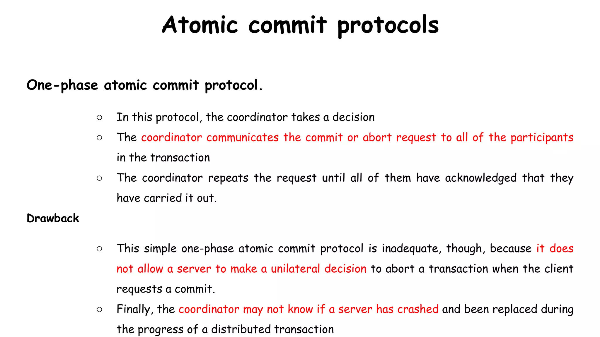 Atomic commit protocols
One-phase atomic commit protocol.
○ In this protocol, the coordinator takes a decision
○ The coordinator communicates the commit or abort request to all of the participants
in the transaction
○ The coordinator repeats the request until all of them have acknowledged that they
have carried it out.
Drawback
○ This simple one-phase atomic commit protocol is inadequate, though, because it does
not allow a server to make a unilateral decision to abort a transaction when the client
requests a commit.
○ Finally, the coordinator may not know if a server has crashed and been replaced during
the progress of a distributed transaction
 