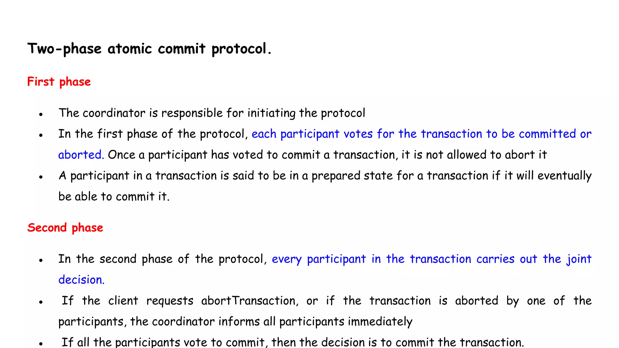 Two-phase atomic commit protocol.
First phase
● The coordinator is responsible for initiating the protocol
● In the first phase of the protocol, each participant votes for the transaction to be committed or
aborted. Once a participant has voted to commit a transaction, it is not allowed to abort it
● A participant in a transaction is said to be in a prepared state for a transaction if it will eventually
be able to commit it.
Second phase
● In the second phase of the protocol, every participant in the transaction carries out the joint
decision.
● If the client requests abortTransaction, or if the transaction is aborted by one of the
participants, the coordinator informs all participants immediately
● If all the participants vote to commit, then the decision is to commit the transaction.
 