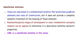 Semiformal notations.
● Views are expressed in a standardized notation that prescribes graphical
elements and rules of construction, but it does not provide a complete
semantic treatment of the meaning of those elements.
● Rudimentary(early stages of development or basic fundamental concepts)
analysis can be applied to determine if a description satisfies syntactic
properties.
● UML is a semiformal notation in this sense.
 
