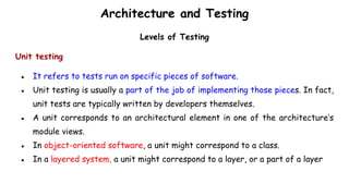 Architecture and Testing
Levels of Testing
Unit testing
● It refers to tests run on specific pieces of software.
● Unit testing is usually a part of the job of implementing those pieces. In fact,
unit tests are typically written by developers themselves.
● A unit corresponds to an architectural element in one of the architecture’s
module views.
● In object-oriented software, a unit might correspond to a class.
● In a layered system, a unit might correspond to a layer, or a part of a layer
 