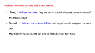 Architecture plays a strong role in unit testing.
● First, it defines the units: they are architectural elements in one or more of
the module views.
● Second, it defines the responsibilities and requirements assigned to each
unit.
● Modifiability requirements can also be tested at unit test time.
 