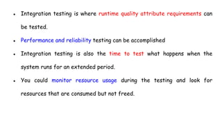 ● Integration testing is where runtime quality attribute requirements can
be tested.
● Performance and reliability testing can be accomplished
● Integration testing is also the time to test what happens when the
system runs for an extended period.
● You could monitor resource usage during the testing and look for
resources that are consumed but not freed.
 