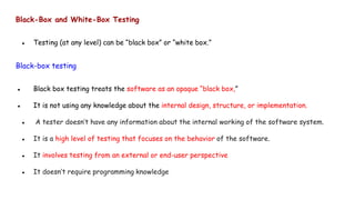 Black-Box and White-Box Testing
● Testing (at any level) can be “black box” or “white box.”
Black-box testing
● Black box testing treats the software as an opaque “black box,”
● It is not using any knowledge about the internal design, structure, or implementation.
● A tester doesn’t have any information about the internal working of the software system.
● It is a high level of testing that focuses on the behavior of the software.
● It involves testing from an external or end-user perspective
● It doesn’t require programming knowledge
 