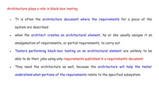 Architecture plays a role in black-box testing
● Tt is often the architecture document where the requirements for a piece of the
system are described
● when the architect creates an architectural element, he or she usually assigns it an
amalgamation of requirements, or partial requirements, to carry out
● Testers performing black-box testing on an architectural element are unlikely to be
able to do their jobs using only requirements published in a requirements document
● They need the architecture as well, because the architecture will help the tester
understand what portions of the requirements relate to the specified subsystem.
 