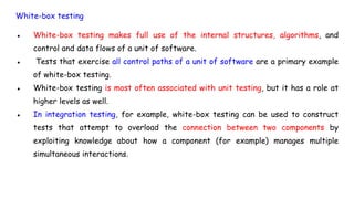 White-box testing
● White-box testing makes full use of the internal structures, algorithms, and
control and data flows of a unit of software.
● Tests that exercise all control paths of a unit of software are a primary example
of white-box testing.
● White-box testing is most often associated with unit testing, but it has a role at
higher levels as well.
● In integration testing, for example, white-box testing can be used to construct
tests that attempt to overload the connection between two components by
exploiting knowledge about how a component (for example) manages multiple
simultaneous interactions.
 