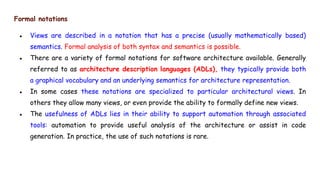 Formal notations
● Views are described in a notation that has a precise (usually mathematically based)
semantics. Formal analysis of both syntax and semantics is possible.
● There are a variety of formal notations for software architecture available. Generally
referred to as architecture description languages (ADLs), they typically provide both
a graphical vocabulary and an underlying semantics for architecture representation.
● In some cases these notations are specialized to particular architectural views. In
others they allow many views, or even provide the ability to formally define new views.
● The usefulness of ADLs lies in their ability to support automation through associated
tools: automation to provide useful analysis of the architecture or assist in code
generation. In practice, the use of such notations is rare.
 