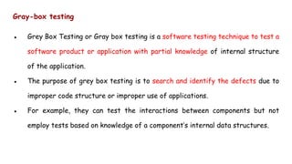 Gray-box testing
● Grey Box Testing or Gray box testing is a software testing technique to test a
software product or application with partial knowledge of internal structure
of the application.
● The purpose of grey box testing is to search and identify the defects due to
improper code structure or improper use of applications.
● For example, they can test the interactions between components but not
employ tests based on knowledge of a component’s internal data structures.
 