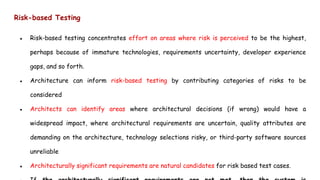 Risk-based Testing
● Risk-based testing concentrates effort on areas where risk is perceived to be the highest,
perhaps because of immature technologies, requirements uncertainty, developer experience
gaps, and so forth.
● Architecture can inform risk-based testing by contributing categories of risks to be
considered
● Architects can identify areas where architectural decisions (if wrong) would have a
widespread impact, where architectural requirements are uncertain, quality attributes are
demanding on the architecture, technology selections risky, or third-party software sources
unreliable
● Architecturally significant requirements are natural candidates for risk based test cases.
 