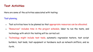 Test Activities
Here are some of the activities associated with testing:
Test planning.
● Test activities have to be planned so that appropriate resources can be allocated.
● “Resources” includes time in the project schedule, labor to run the tests, and
technology with which the testing will be carried out.
● Technology might include test tools, automatic regression testers, test script
builders, test beds, test equipment or hardware such as network sniffers, and so
forth.
 