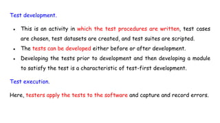 Test development.
● This is an activity in which the test procedures are written, test cases
are chosen, test datasets are created, and test suites are scripted.
● The tests can be developed either before or after development.
● Developing the tests prior to development and then developing a module
to satisfy the test is a characteristic of test-first development.
Test execution.
Here, testers apply the tests to the software and capture and record errors.
 