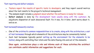Test reporting and defect analysis.
● Testers report the results of specific tests to developers, and they report overall metrics
about the test results to the project’s technical management.
● The analysis might include a judgment about whether the software is ready for release.
● Defect analysis is done by the development team usually along with the customer, to
adjudicate disposition of each discovered fault: fix it now, fix it later, don’t worry about it,
and so on.
Test harness(framework) creation.
● One of the architect’s common responsibilities is to create, along with the architecture, a set
of test harnesses through which elements of the architecture may be conveniently tested.
● Such test harnesses typically permit setting up the environment for the elements to be
tested, along with controlling their state and the data flowing into and out of the elements.
Once again, architecture plays a role and informs each of these activities;the architect
can contribute useful information and suggestions for each.
 