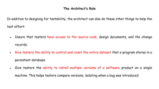 The Architect’s Role
In addition to designing for testability, the architect can also do these other things to help the
test effort:
● Insure that testers have access to the source code, design documents, and the change
records.
● Give testers the ability to control and reset the entire dataset that a program stores in a
persistent database
● Give testers the ability to install multiple versions of a software product on a single
machine. This helps testers compare versions, isolating when a bug was introduced
 