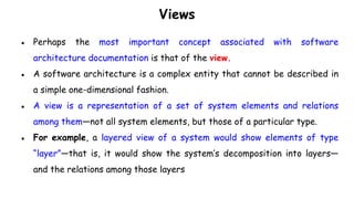 Views
● Perhaps the most important concept associated with software
architecture documentation is that of the view.
● A software architecture is a complex entity that cannot be described in
a simple one-dimensional fashion.
● A view is a representation of a set of system elements and relations
among them—not all system elements, but those of a particular type.
● For example, a layered view of a system would show elements of type
“layer”—that is, it would show the system’s decomposition into layers—
and the relations among those layers
 